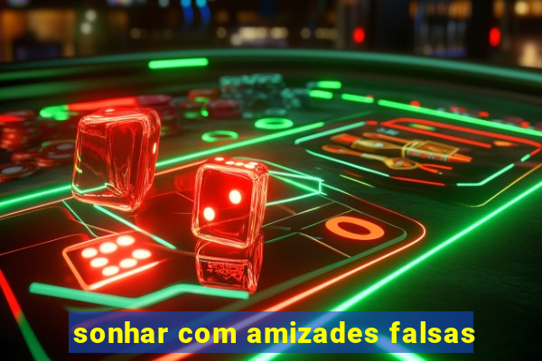 sonhar com amizades falsas